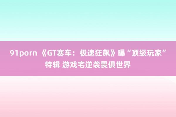 91porn 《GT赛车：极速狂飙》曝“顶级玩家”特辑 游戏宅逆袭畏俱世界