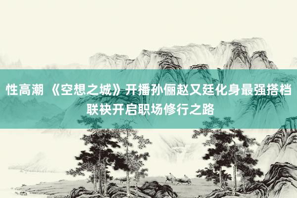 性高潮 《空想之城》开播孙俪赵又廷化身最强搭档 联袂开启职场修行之路