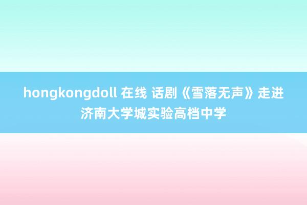 hongkongdoll 在线 话剧《雪落无声》走进济南大学城实验高档中学