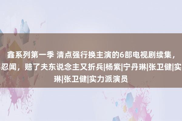 鑫系列第一季 清点强行换主演的6部电视剧续集，个个惨不忍闻，赔了夫东说念主又折兵|杨紫|宁丹琳|张卫健|实力派演员