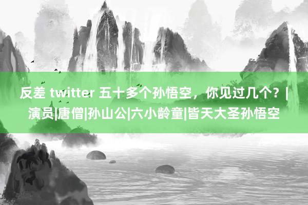 反差 twitter 五十多个孙悟空，你见过几个？|演员|唐僧|孙山公|六小龄童|皆天大圣孙悟空