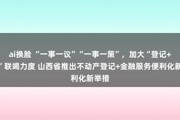 ai换脸 “一事一议”“一事一策”，加大“登记+金融”联竭力度 山西省推出不动产登记+金融服务便利化新举措