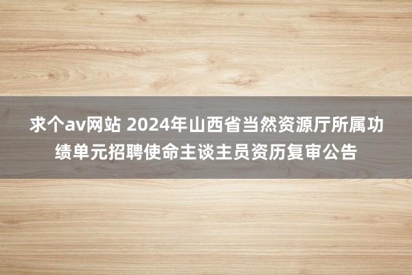 求个av网站 2024年山西省当然资源厅所属功绩单元招聘使命主谈主员资历复审公告